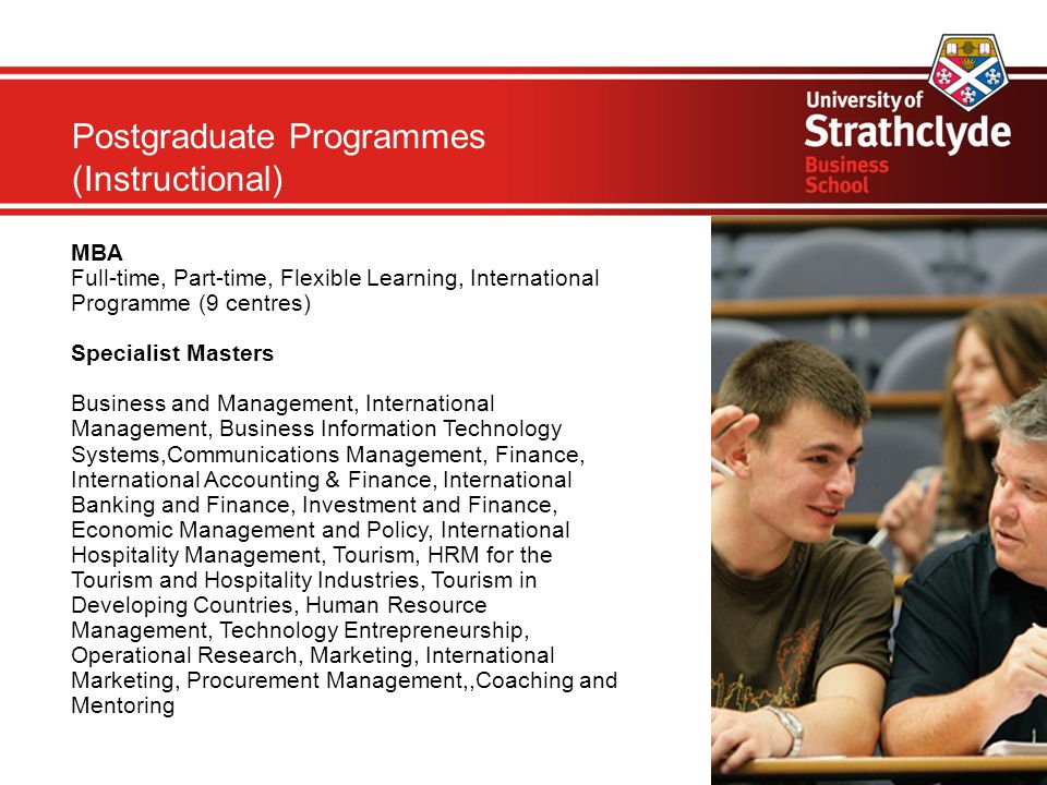Postgraduate Programmes (Instructional) MBA Full-time, Part-time, Flexible Learning, International Programme (9 centres)‏ Specialist Masters Business and Management, International Management, Business Information Technology Systems,Communications Management, Finance, International Accounting & Finance, International Banking and Finance, Investment and Finance, Economic Management and Policy, International Hospitality Management, Tourism, HRM for the Tourism and Hospitality Industries, Tourism in Developing Countries, Human Resource Management, Technology Entrepreneurship, Operational Research, Marketing, International Marketing, Procurement Management,,Coaching and Mentoring