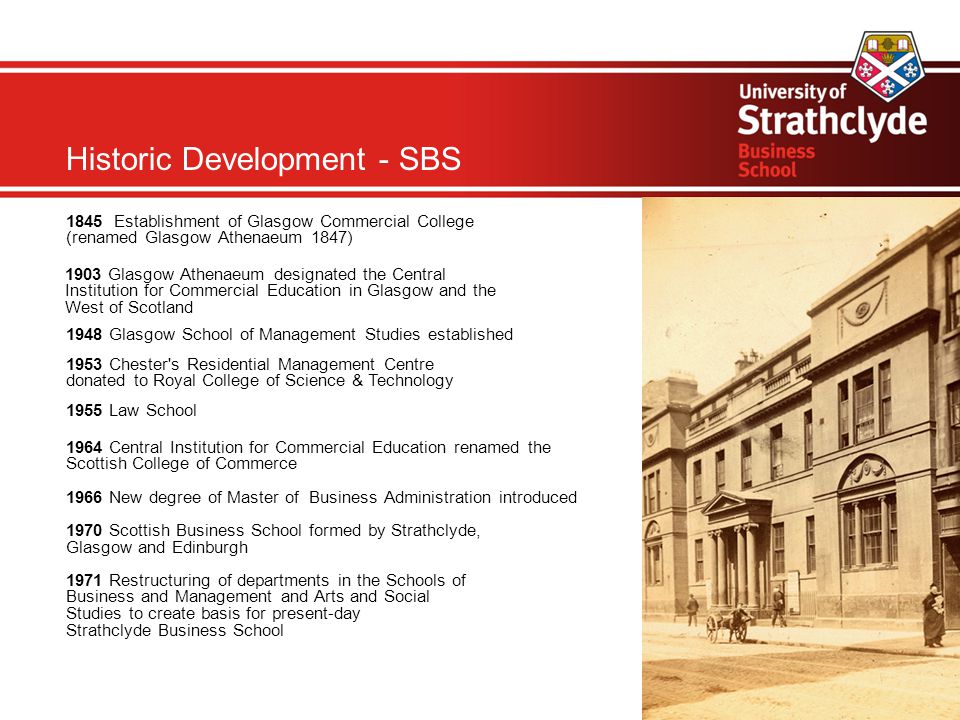 Historic Development - SBS 1845 Establishment of Glasgow Commercial College (renamed Glasgow Athenaeum 1847)‏ 1903 Glasgow Athenaeum designated the Central Institution for Commercial Education in Glasgow and the West of Scotland 1948 Glasgow School of Management Studies established 1953 Chester s Residential Management Centre donated to Royal College of Science & Technology 1955 Law School 1964 Central Institution for Commercial Education renamed the Scottish College of Commerce 1966 New degree of Master of Business Administration introduced 1970 Scottish Business School formed by Strathclyde, Glasgow and Edinburgh 1971 Restructuring of departments in the Schools of Business and Management and Arts and Social Studies to create basis for present-day Strathclyde Business School