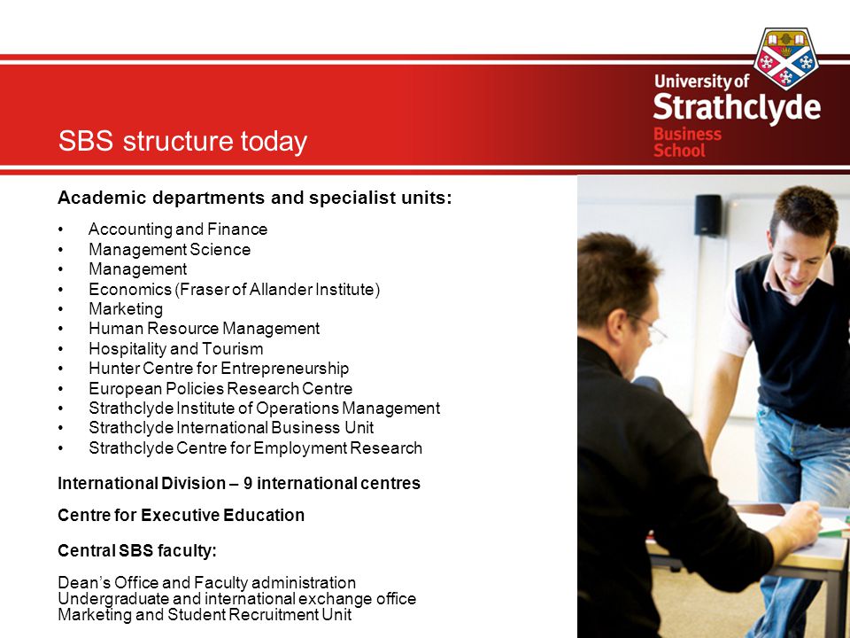 Academic departments and specialist units: Accounting and Finance Management Science Management Economics (Fraser of Allander Institute)‏ Marketing Human Resource Management Hospitality and Tourism Hunter Centre for Entrepreneurship European Policies Research Centre Strathclyde Institute of Operations Management Strathclyde International Business Unit Strathclyde Centre for Employment Research International Division – 9 international centres Centre for Executive Education Central SBS faculty: Dean’s Office and Faculty administration Undergraduate and international exchange office Marketing and Student Recruitment Unit SBS structure today