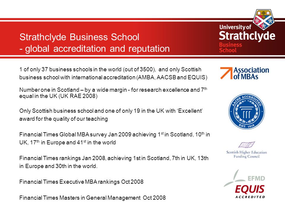 Strathclyde Business School - global accreditation and reputation 1 of only 37 business schools in the world (out of 3500), and only Scottish business school with international accreditation (AMBA, AACSB and EQUIS)‏ Number one in Scotland – by a wide margin - for research excellence and 7 th equal in the UK (UK RAE 2008) Only Scottish business school and one of only 19 in the UK with ‘Excellent’ award for the quality of our teaching Financial Times Global MBA survey Jan 2009 achieving 1 st in Scotland, 10 th in UK, 17 th in Europe and 41 st in the world Financial Times rankings Jan 2008, achieving 1st in Scotland, 7th in UK, 13th in Europe and 30th in the world.