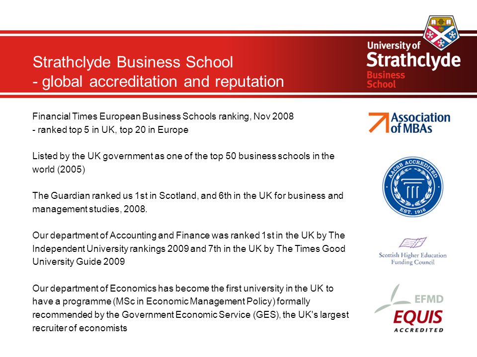 Strathclyde Business School - global accreditation and reputation Financial Times European Business Schools ranking, Nov ranked top 5 in UK, top 20 in Europe Listed by the UK government as one of the top 50 business schools in the world (2005) The Guardian ranked us 1st in Scotland, and 6th in the UK for business and management studies, 2008.