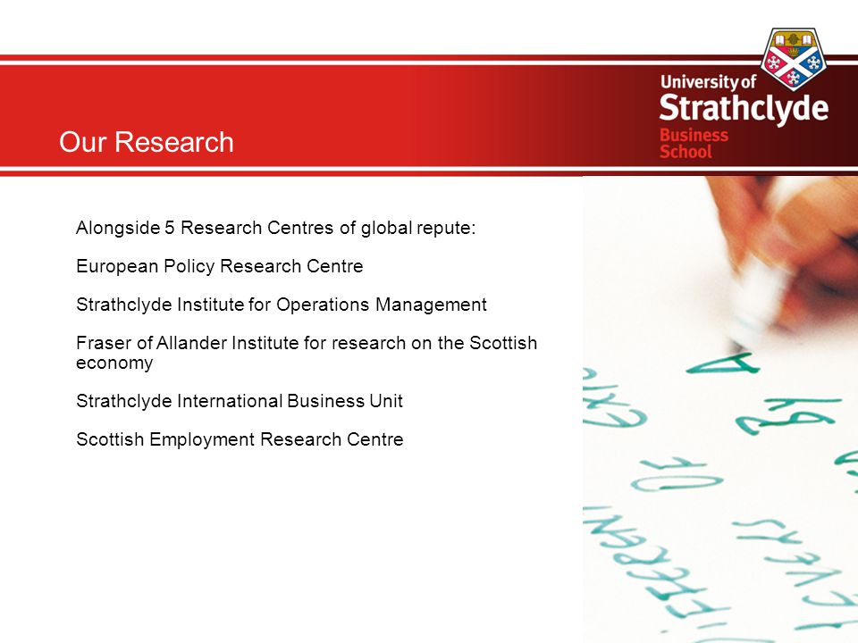 Our Research Alongside 5 Research Centres of global repute: European Policy Research Centre Strathclyde Institute for Operations Management Fraser of Allander Institute for research on the Scottish economy Strathclyde International Business Unit Scottish Employment Research Centre
