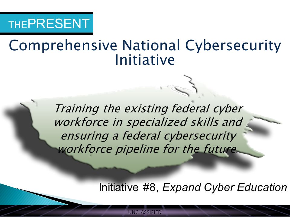 UNCLASSIFIED THE PRESENT Comprehensive National Cybersecurity Initiative Initiative #8, Expand Cyber Education Training the existing federal cyber workforce in specialized skills and ensuring a federal cybersecurity workforce pipeline for the future.
