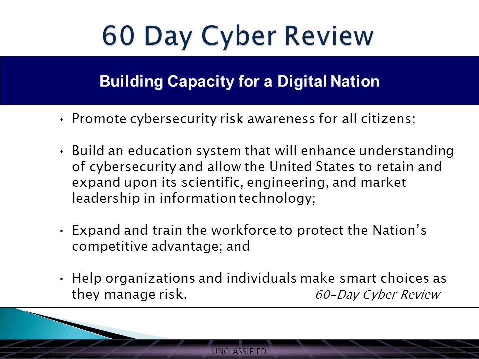 UNCLASSIFIED Building Capacity for a Digital Nation Promote cybersecurity risk awareness for all citizens; Build an education system that will enhance understanding of cybersecurity and allow the United States to retain and expand upon its scientific, engineering, and market leadership in information technology; Expand and train the workforce to protect the Nation’s competitive advantage; and Help organizations and individuals make smart choices as they manage risk.