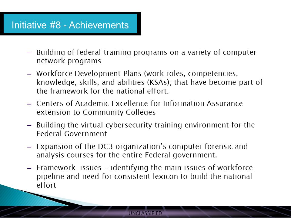 UNCLASSIFIED – Building of federal training programs on a variety of computer network programs – Workforce Development Plans (work roles, competencies, knowledge, skills, and abilities (KSAs); that have become part of the framework for the national effort.
