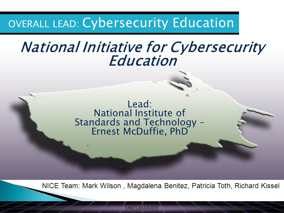 UNCLASSIFIED THE VISION National Initiative for Cybersecurity Education OVERALL LEAD: Cybersecurity Education Lead: National Institute of Standards and Technology – Ernest McDuffie, PhD NICE Team: Mark Wilson, Magdalena Benitez, Patricia Toth, Richard Kissel