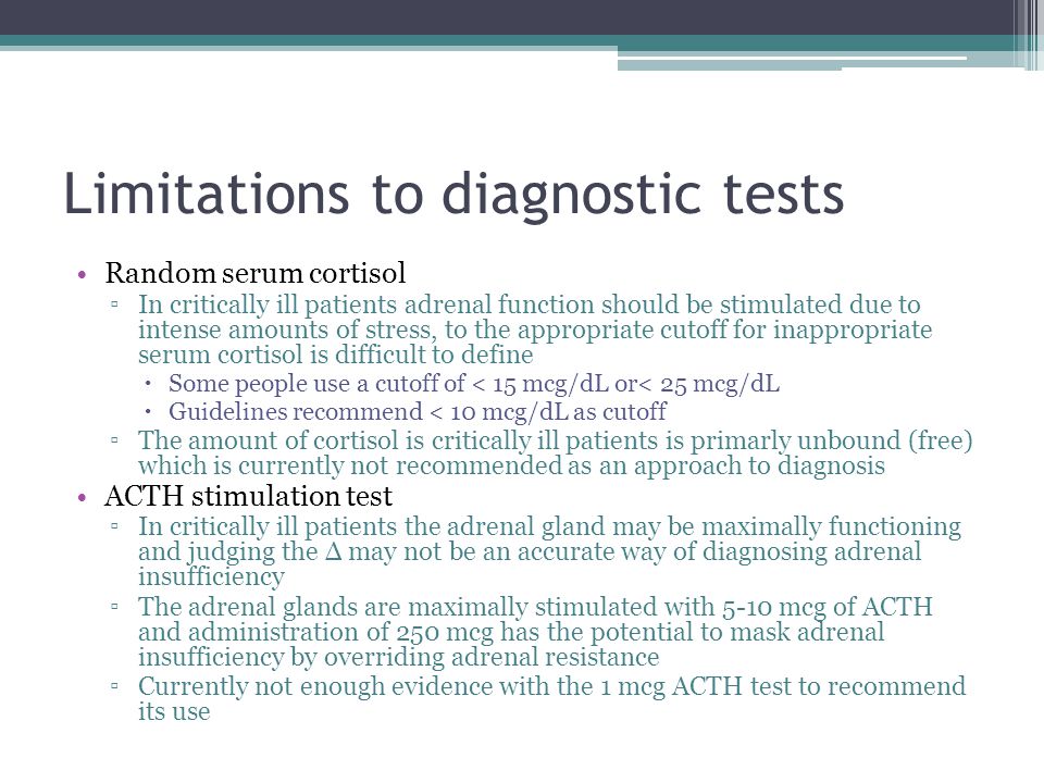 Limitations to diagnostic tests Random serum cortisol ▫In critically ill patients adrenal function should be stimulated due to intense amounts of stress, to the appropriate cutoff for inappropriate serum cortisol is difficult to define  Some people use a cutoff of < 15 mcg/dL or< 25 mcg/dL  Guidelines recommend < 10 mcg/dL as cutoff ▫The amount of cortisol is critically ill patients is primarly unbound (free) which is currently not recommended as an approach to diagnosis ACTH stimulation test ▫In critically ill patients the adrenal gland may be maximally functioning and judging the Δ may not be an accurate way of diagnosing adrenal insufficiency ▫The adrenal glands are maximally stimulated with 5-10 mcg of ACTH and administration of 250 mcg has the potential to mask adrenal insufficiency by overriding adrenal resistance ▫Currently not enough evidence with the 1 mcg ACTH test to recommend its use