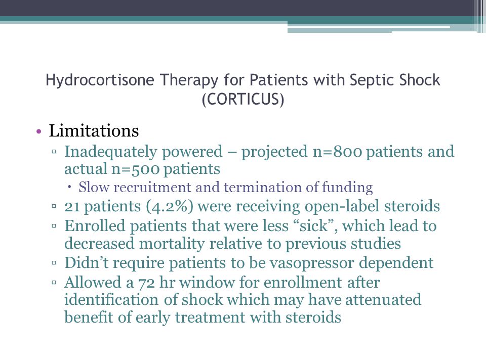 Hydrocortisone Therapy for Patients with Septic Shock (CORTICUS) Limitations ▫Inadequately powered – projected n=800 patients and actual n=500 patients  Slow recruitment and termination of funding ▫21 patients (4.2%) were receiving open-label steroids ▫Enrolled patients that were less sick , which lead to decreased mortality relative to previous studies ▫Didn’t require patients to be vasopressor dependent ▫Allowed a 72 hr window for enrollment after identification of shock which may have attenuated benefit of early treatment with steroids