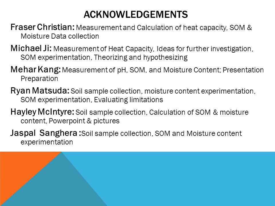 ACKNOWLEDGEMENTS Fraser Christian: Measurement and Calculation of heat capacity, SOM & Moisture Data collection Michael Ji: Measurement of Heat Capacity, Ideas for further investigation, SOM experimentation, Theorizing and hypothesizing Mehar Kang: Measurement of pH, SOM, and Moisture Content; Presentation Preparation Ryan Matsuda: Soil sample collection, moisture content experimentation, SOM experimentation, Evaluating limitations Hayley McIntyre: Soil sample collection, Calculation of SOM & moisture content, Powerpoint & pictures Jaspal Sanghera : Soil sample collection, SOM and Moisture content experimentation