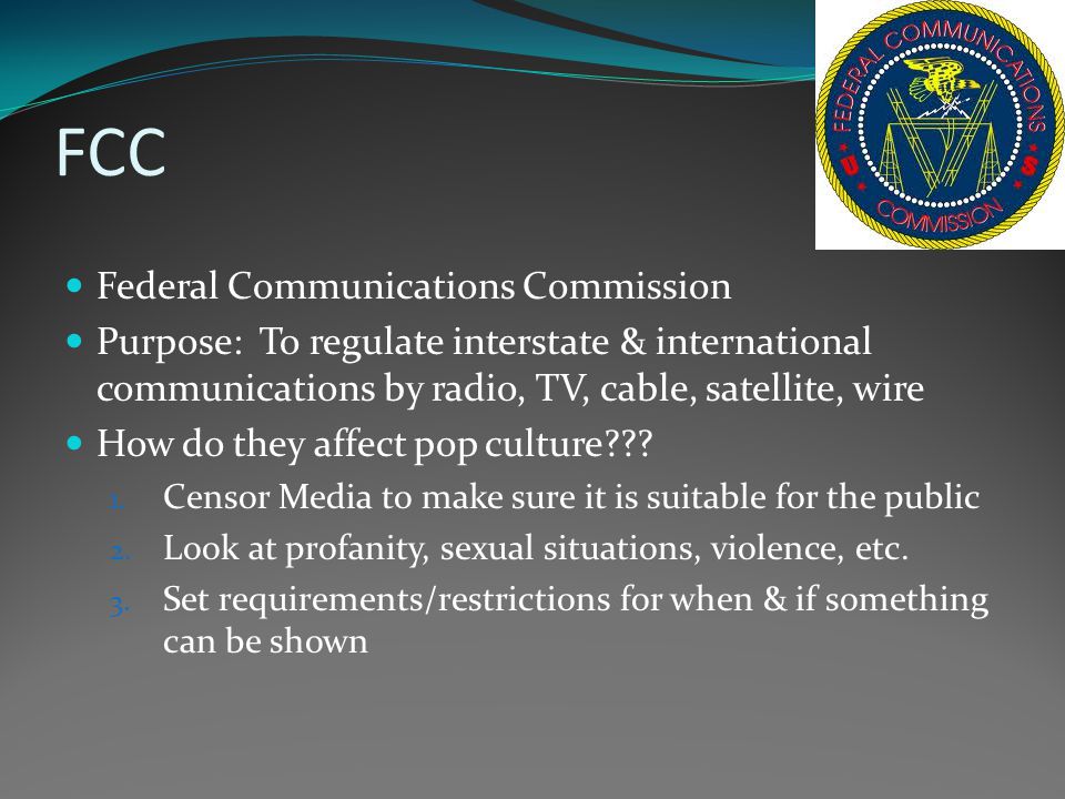 FCC Federal Communications Commission Purpose: To regulate interstate & international communications by radio, TV, cable, satellite, wire How do they affect pop culture .
