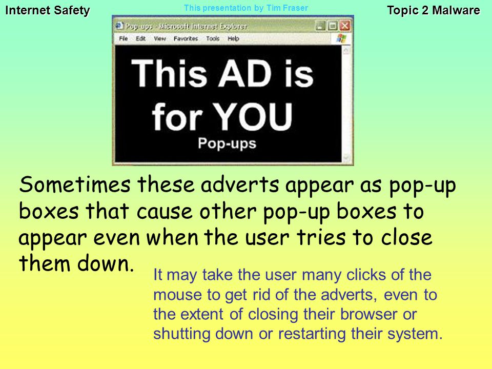 Internet Safety Topic 2 Malware This presentation by Tim Fraser It may take the user many clicks of the mouse to get rid of the adverts, even to the extent of closing their browser or shutting down or restarting their system.