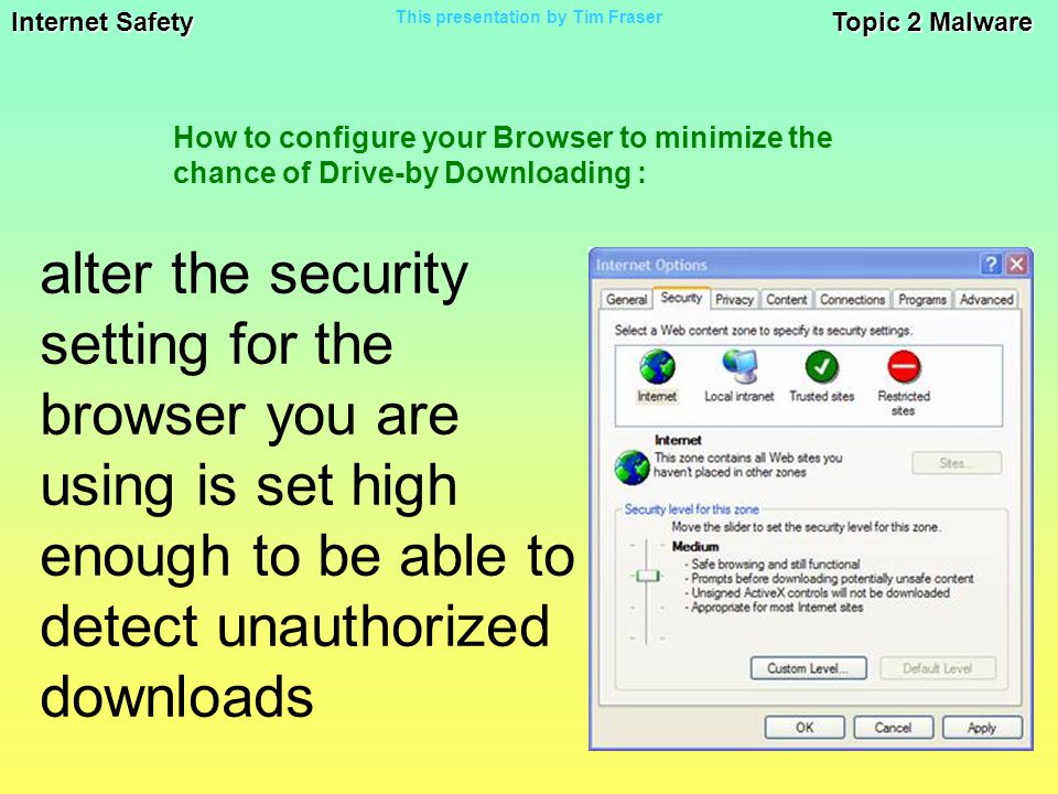 Internet Safety Topic 2 Malware This presentation by Tim Fraser alter the security setting for the browser you are using is set high enough to be able to detect unauthorized downloads How to configure your Browser to minimize the chance of Drive-by Downloading :