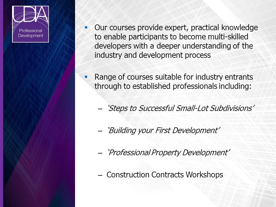  Our courses provide expert, practical knowledge to enable participants to become multi-skilled developers with a deeper understanding of the industry and development process  Range of courses suitable for industry entrants through to established professionals including: – ‘Steps to Successful Small-Lot Subdivisions’ – ‘Building your First Development’ – ‘Professional Property Development’ – Construction Contracts Workshops