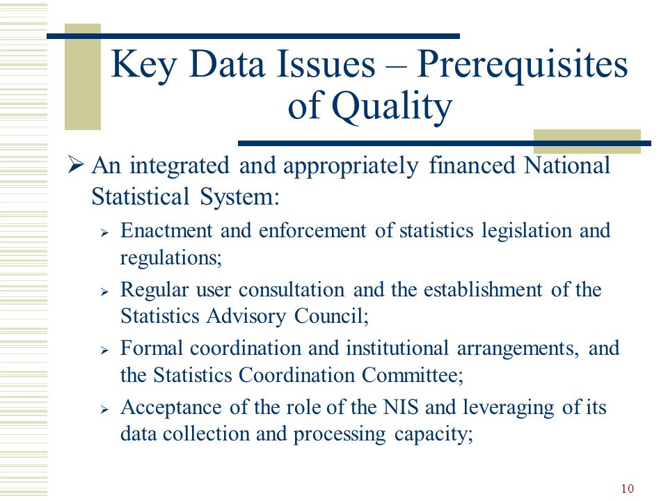 10 Key Data Issues – Prerequisites of Quality  An integrated and appropriately financed National Statistical System:  Enactment and enforcement of statistics legislation and regulations;  Regular user consultation and the establishment of the Statistics Advisory Council;  Formal coordination and institutional arrangements, and the Statistics Coordination Committee;  Acceptance of the role of the NIS and leveraging of its data collection and processing capacity;