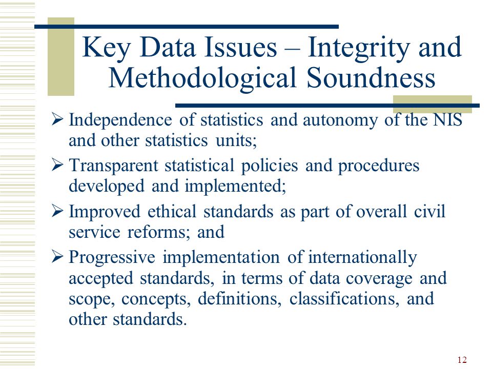 12 Key Data Issues – Integrity and Methodological Soundness  Independence of statistics and autonomy of the NIS and other statistics units;  Transparent statistical policies and procedures developed and implemented;  Improved ethical standards as part of overall civil service reforms; and  Progressive implementation of internationally accepted standards, in terms of data coverage and scope, concepts, definitions, classifications, and other standards.