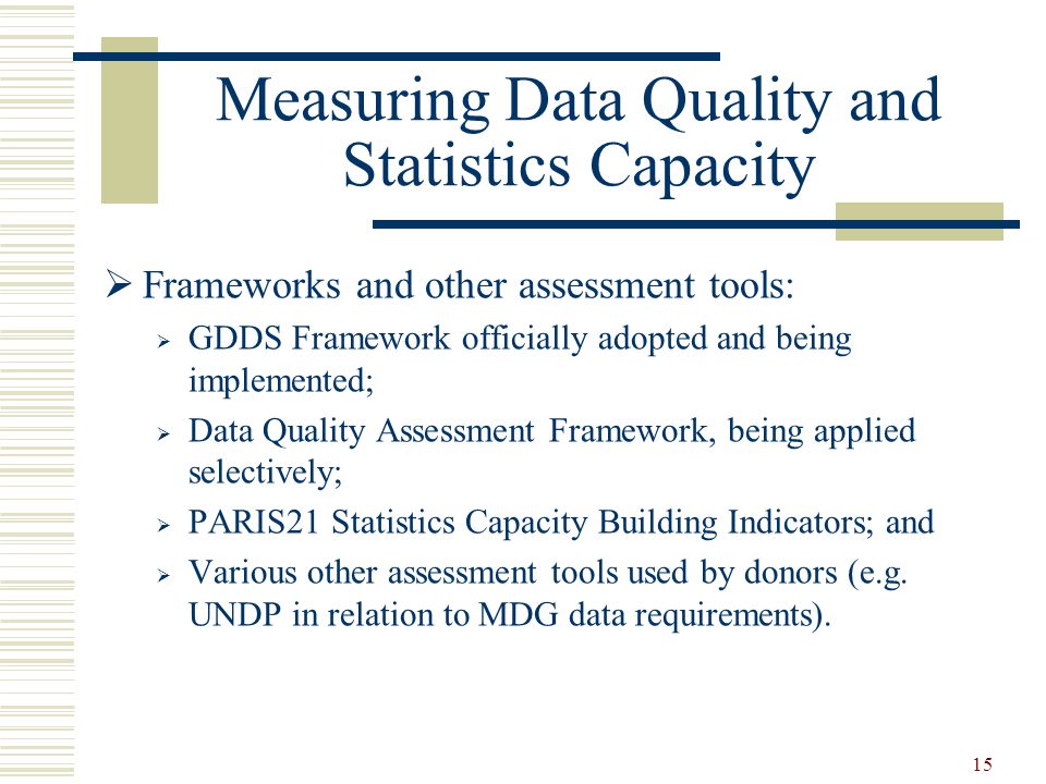 15 Measuring Data Quality and Statistics Capacity  Frameworks and other assessment tools:  GDDS Framework officially adopted and being implemented;  Data Quality Assessment Framework, being applied selectively;  PARIS21 Statistics Capacity Building Indicators; and  Various other assessment tools used by donors (e.g.