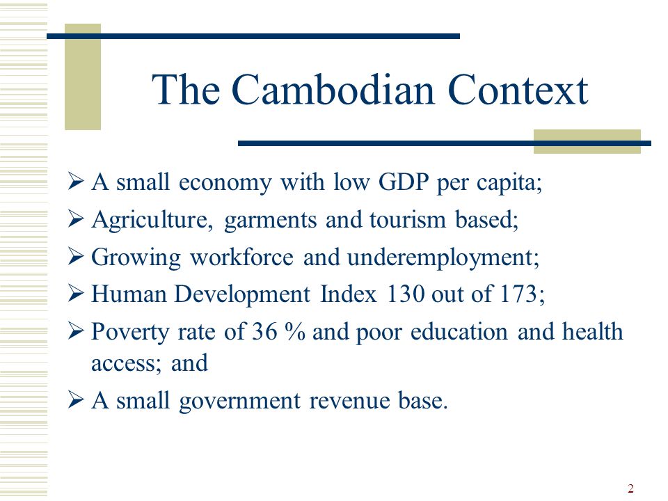 2 The Cambodian Context  A small economy with low GDP per capita;  Agriculture, garments and tourism based;  Growing workforce and underemployment;  Human Development Index 130 out of 173;  Poverty rate of 36 % and poor education and health access; and  A small government revenue base.