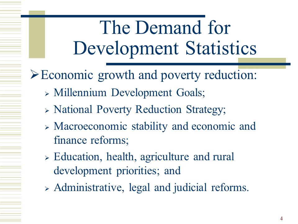 4 The Demand for Development Statistics  Economic growth and poverty reduction:  Millennium Development Goals;  National Poverty Reduction Strategy;  Macroeconomic stability and economic and finance reforms;  Education, health, agriculture and rural development priorities; and  Administrative, legal and judicial reforms.
