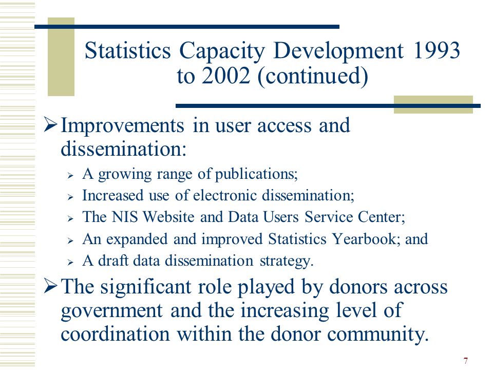 7 Statistics Capacity Development 1993 to 2002 (continued)  Improvements in user access and dissemination:  A growing range of publications;  Increased use of electronic dissemination;  The NIS Website and Data Users Service Center;  An expanded and improved Statistics Yearbook; and  A draft data dissemination strategy.