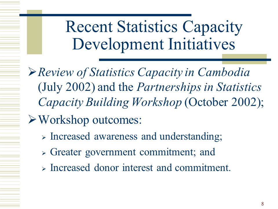 8 Recent Statistics Capacity Development Initiatives  Review of Statistics Capacity in Cambodia (July 2002) and the Partnerships in Statistics Capacity Building Workshop (October 2002);  Workshop outcomes:  Increased awareness and understanding;  Greater government commitment; and  Increased donor interest and commitment.