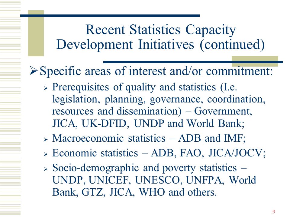 9 Recent Statistics Capacity Development Initiatives (continued)  Specific areas of interest and/or commitment:  Prerequisites of quality and statistics (I.e.