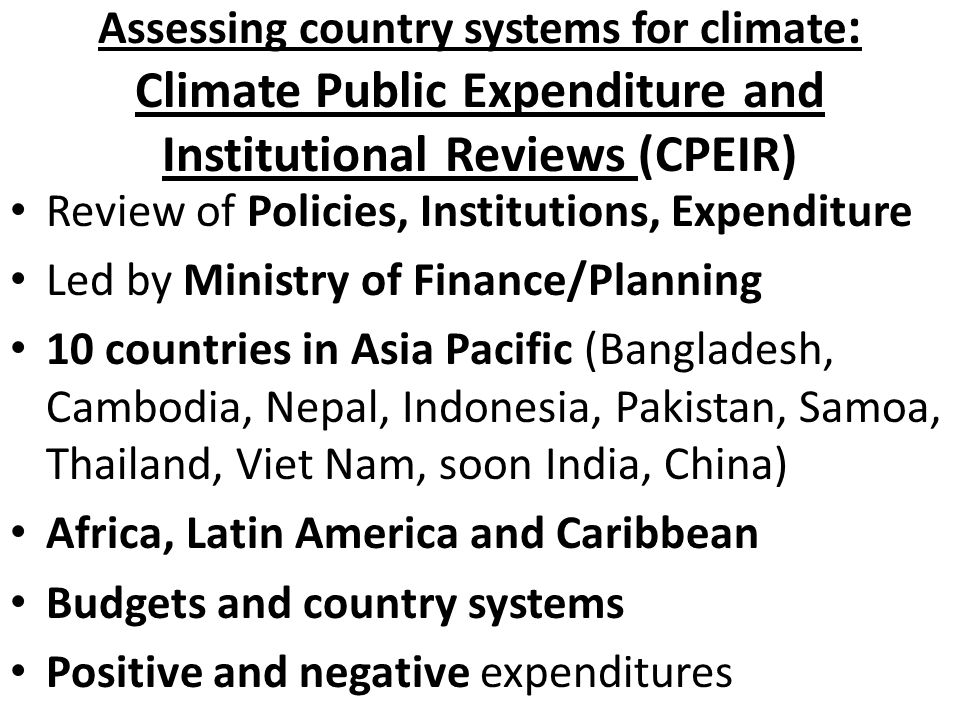 Assessing country systems for climate : Climate Public Expenditure and Institutional Reviews (CPEIR) Review of Policies, Institutions, Expenditure Led by Ministry of Finance/Planning 10 countries in Asia Pacific (Bangladesh, Cambodia, Nepal, Indonesia, Pakistan, Samoa, Thailand, Viet Nam, soon India, China) Africa, Latin America and Caribbean Budgets and country systems Positive and negative expenditures