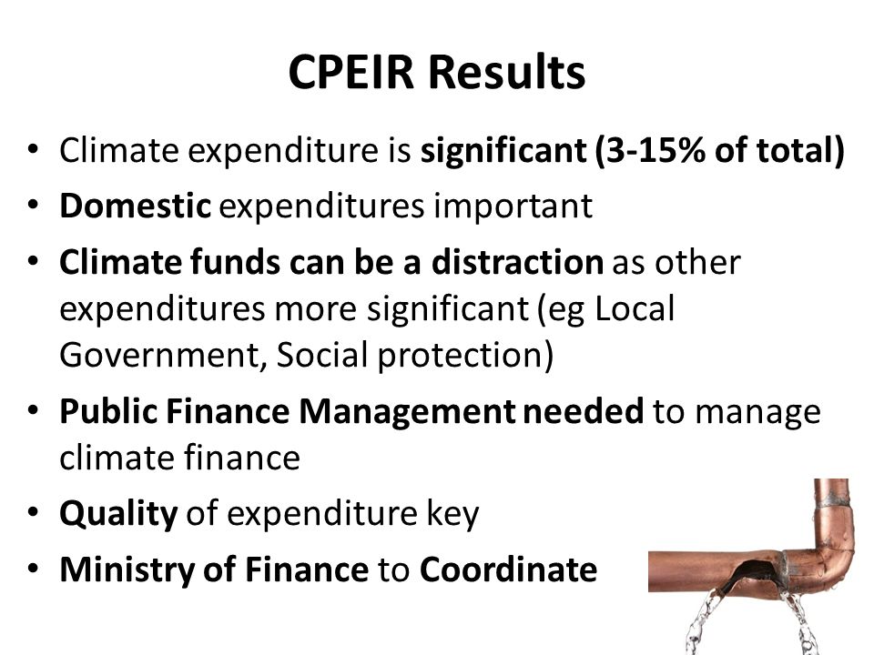 CPEIR Results Climate expenditure is significant (3-15% of total) Domestic expenditures important Climate funds can be a distraction as other expenditures more significant (eg Local Government, Social protection) Public Finance Management needed to manage climate finance Quality of expenditure key Ministry of Finance to Coordinate