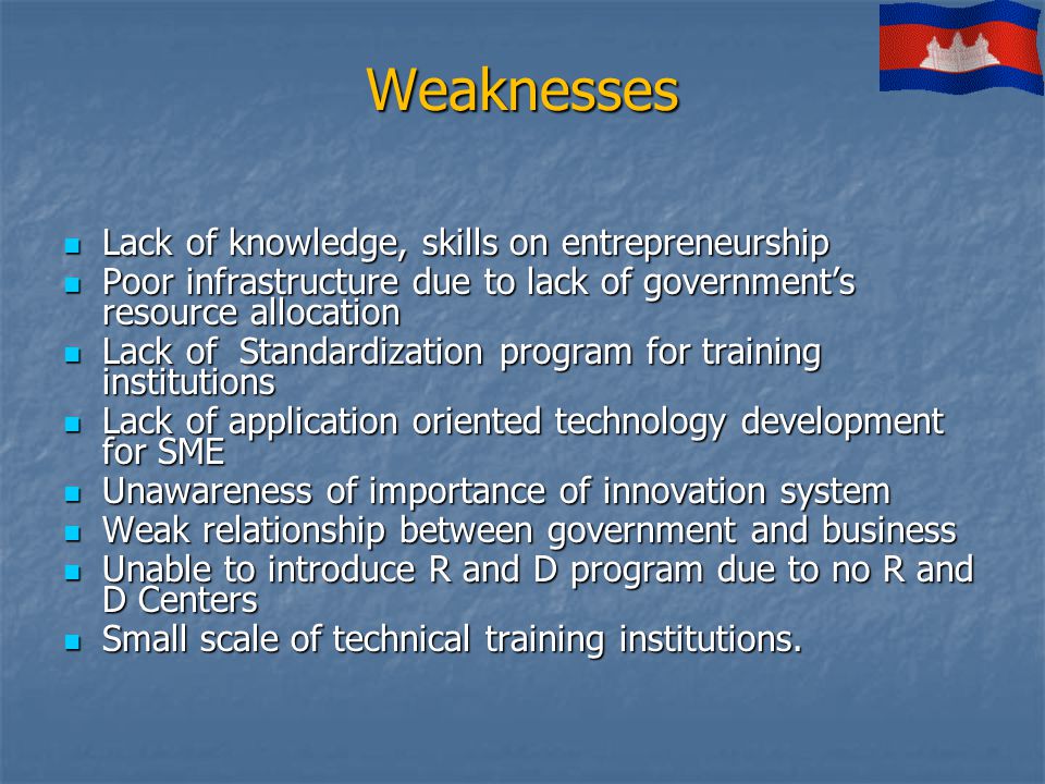 Weaknesses Lack of knowledge, skills on entrepreneurship Lack of knowledge, skills on entrepreneurship Poor infrastructure due to lack of government’s resource allocation Poor infrastructure due to lack of government’s resource allocation Lack of Standardization program for training institutions Lack of Standardization program for training institutions Lack of application oriented technology development for SME Lack of application oriented technology development for SME Unawareness of importance of innovation system Unawareness of importance of innovation system Weak relationship between government and business Weak relationship between government and business Unable to introduce R and D program due to no R and D Centers Unable to introduce R and D program due to no R and D Centers Small scale of technical training institutions.