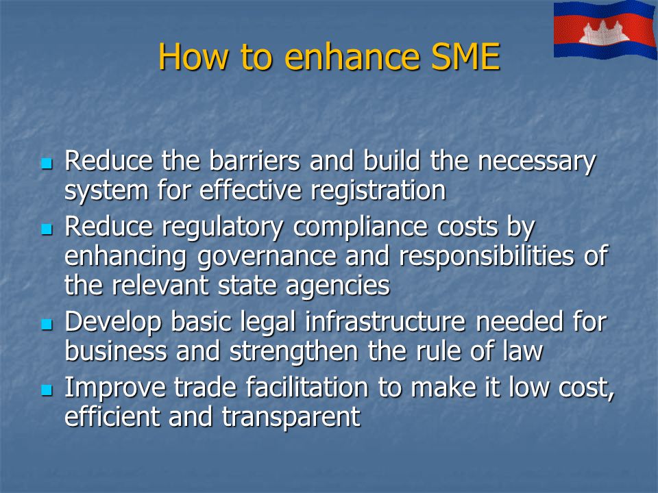 How to enhance SME Reduce the barriers and build the necessary system for effective registration Reduce the barriers and build the necessary system for effective registration Reduce regulatory compliance costs by enhancing governance and responsibilities of the relevant state agencies Reduce regulatory compliance costs by enhancing governance and responsibilities of the relevant state agencies Develop basic legal infrastructure needed for business and strengthen the rule of law Develop basic legal infrastructure needed for business and strengthen the rule of law Improve trade facilitation to make it low cost, efficient and transparent Improve trade facilitation to make it low cost, efficient and transparent