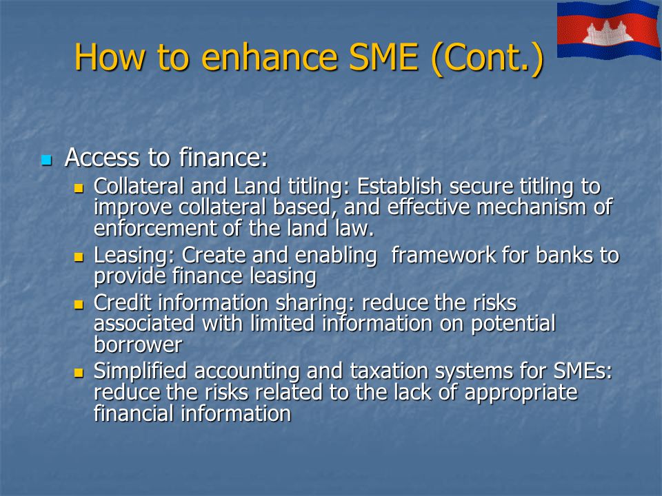 How to enhance SME (Cont.) Access to finance: Access to finance: Collateral and Land titling: Establish secure titling to improve collateral based, and effective mechanism of enforcement of the land law.