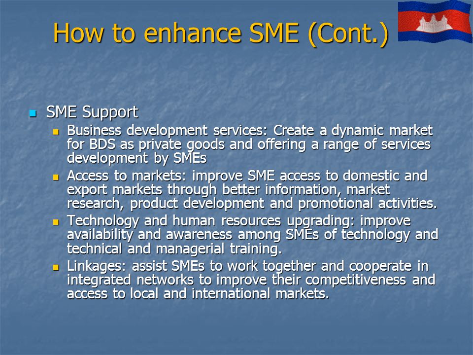 How to enhance SME (Cont.) SME Support SME Support Business development services: Create a dynamic market for BDS as private goods and offering a range of services development by SMEs Business development services: Create a dynamic market for BDS as private goods and offering a range of services development by SMEs Access to markets: improve SME access to domestic and export markets through better information, market research, product development and promotional activities.