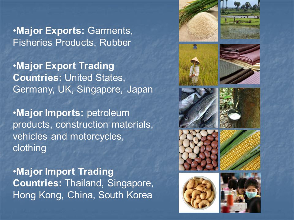 Major Exports: Garments, Fisheries Products, Rubber Major Export Trading Countries: United States, Germany, UK, Singapore, Japan Major Imports: petroleum products, construction materials, vehicles and motorcycles, clothing Major Import Trading Countries: Thailand, Singapore, Hong Kong, China, South Korea