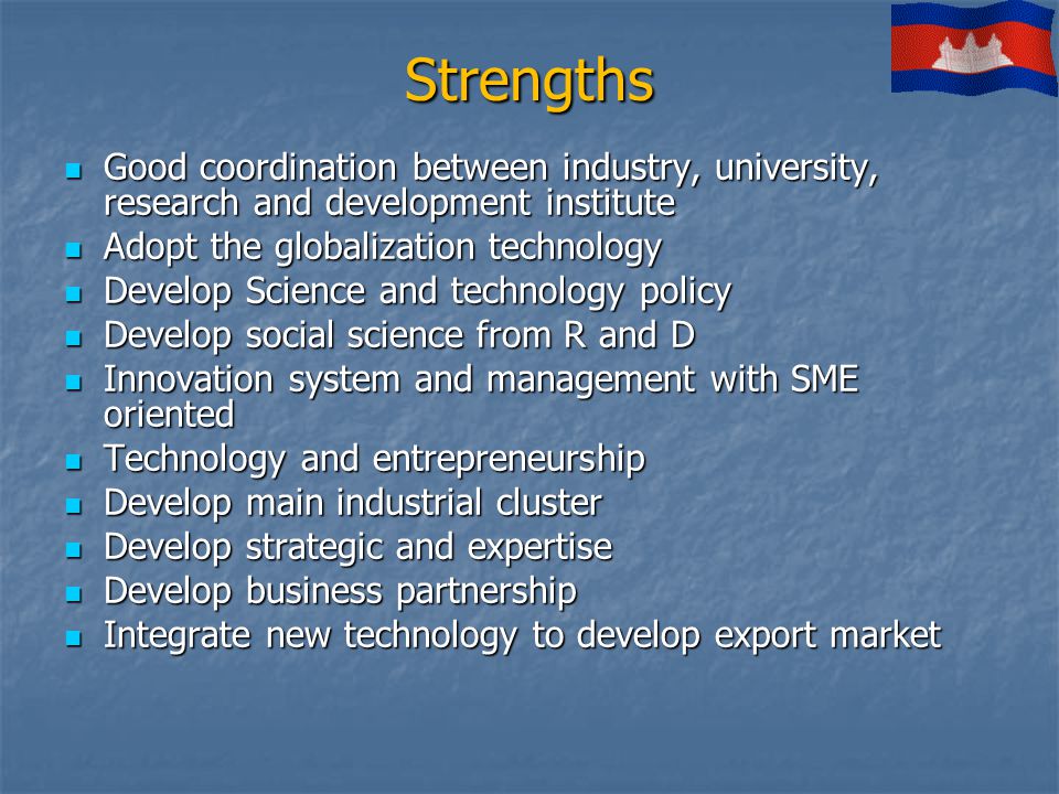 Strengths Good coordination between industry, university, research and development institute Good coordination between industry, university, research and development institute Adopt the globalization technology Adopt the globalization technology Develop Science and technology policy Develop Science and technology policy Develop social science from R and D Develop social science from R and D Innovation system and management with SME oriented Innovation system and management with SME oriented Technology and entrepreneurship Technology and entrepreneurship Develop main industrial cluster Develop main industrial cluster Develop strategic and expertise Develop strategic and expertise Develop business partnership Develop business partnership Integrate new technology to develop export market Integrate new technology to develop export market