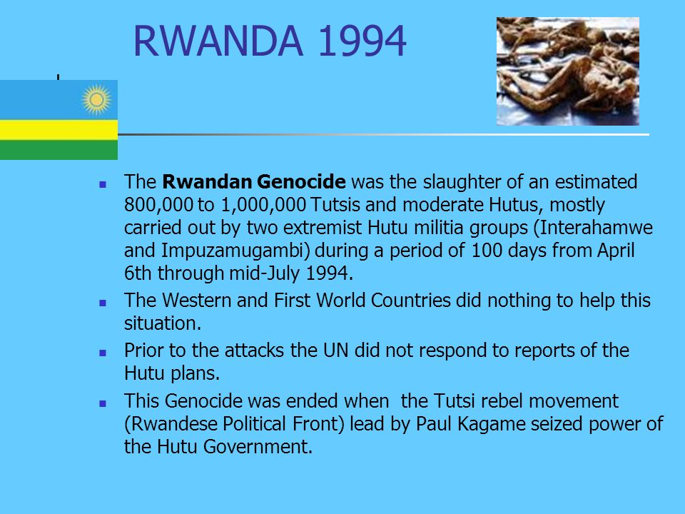 RWANDA 1994 The Rwandan Genocide was the slaughter of an estimated 800,000 to 1,000,000 Tutsis and moderate Hutus, mostly carried out by two extremist Hutu militia groups (Interahamwe and Impuzamugambi) during a period of 100 days from April 6th through mid-July 1994.