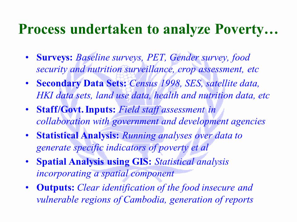 Roles of WFP-VAM Unit Vulnerability Analysis: Targeting food aid to the most needy people Support Monitoring and Evaluation Contingency Planning: Yearly analysis/update of event/impact (floods, civil war, …) and WFP response Research on Food Security Issues 2000: Protracted emergency target population, forestry/common property resource issues, education sector, nutrition, urban poor Counterpart Capacity Building: Inter-ministerial team for M&E Support to other agencies: Targeting poorest, analysis, information,...