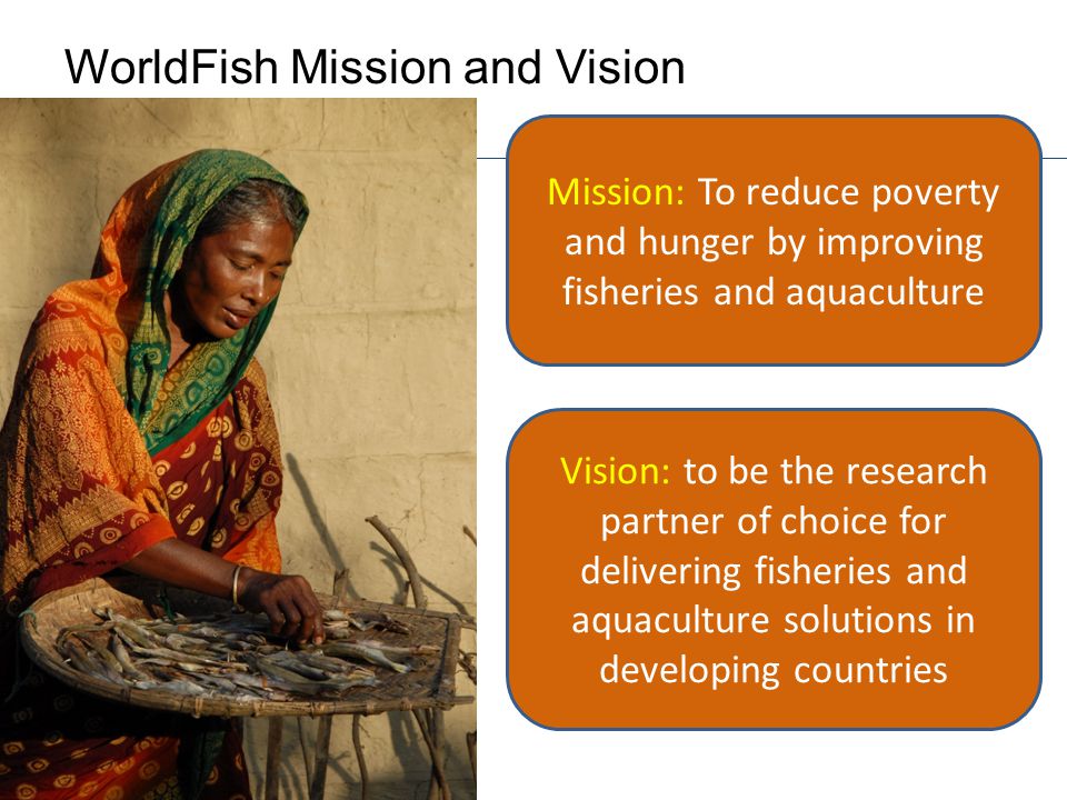 WorldFish Mission and Vision Mission: To reduce poverty and hunger by improving fisheries and aquaculture Vision: to be the research partner of choice for delivering fisheries and aquaculture solutions in developing countries