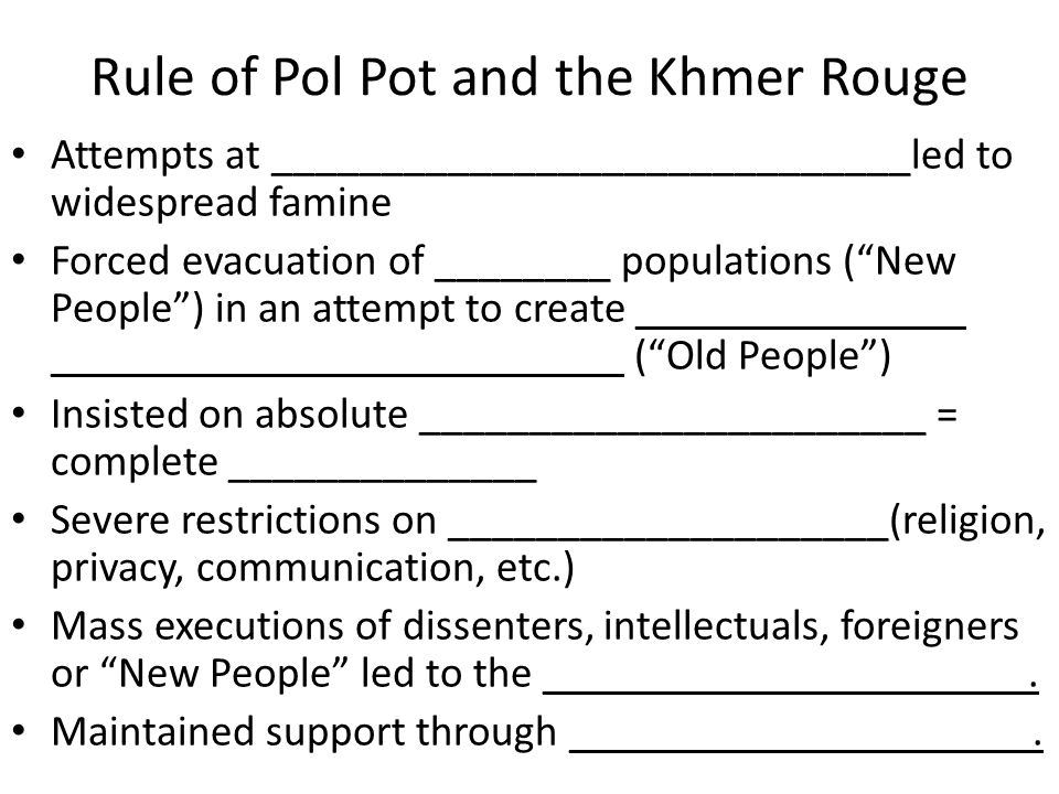 Rule of Pol Pot and the Khmer Rouge Attempts at _____________________________led to widespread famine Forced evacuation of ________ populations ( New People ) in an attempt to create _______________ __________________________ ( Old People ) Insisted on absolute _______________________ = complete ______________ Severe restrictions on ____________________(religion, privacy, communication, etc.) Mass executions of dissenters, intellectuals, foreigners or New People led to the ______________________.