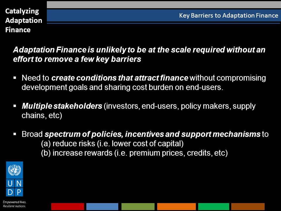 Key Barriers to Adaptation Finance Catalyzing Adaptation Finance Adaptation Finance is unlikely to be at the scale required without an effort to remove a few key barriers  Need to create conditions that attract finance without compromising development goals and sharing cost burden on end-users.
