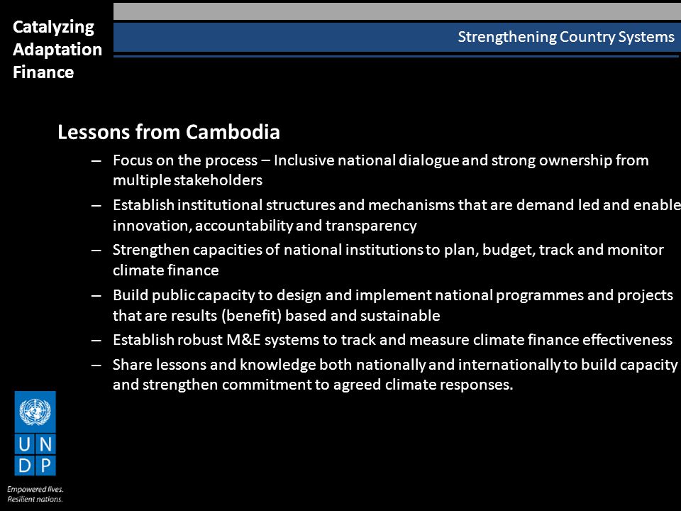 Strengthening Country Systems Catalyzing Adaptation Finance Lessons from Cambodia – Focus on the process – Inclusive national dialogue and strong ownership from multiple stakeholders – Establish institutional structures and mechanisms that are demand led and enable innovation, accountability and transparency – Strengthen capacities of national institutions to plan, budget, track and monitor climate finance – Build public capacity to design and implement national programmes and projects that are results (benefit) based and sustainable – Establish robust M&E systems to track and measure climate finance effectiveness – Share lessons and knowledge both nationally and internationally to build capacity and strengthen commitment to agreed climate responses.