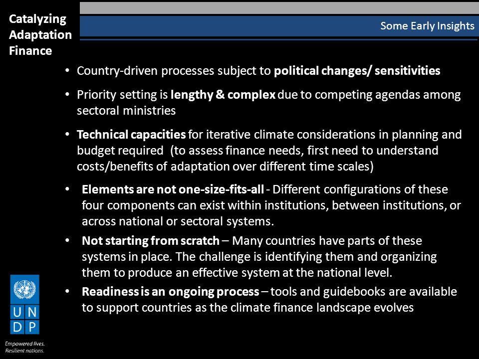 Country-driven processes subject to political changes/ sensitivities Priority setting is lengthy & complex due to competing agendas among sectoral ministries Technical capacities for iterative climate considerations in planning and budget required (to assess finance needs, first need to understand costs/benefits of adaptation over different time scales) Elements are not one-size-fits-all - Different configurations of these four components can exist within institutions, between institutions, or across national or sectoral systems.