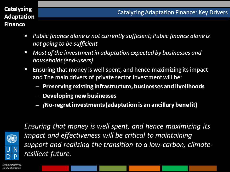 Catalyzing Adaptation Finance: Key Drivers  Public finance alone is not currently sufficient; Public finance alone is not going to be sufficient  Most of the investment in adaptation expected by businesses and households (end-users)  Ensuring that money is well spent, and hence maximizing its impact and The main drivers of private sector investment will be: – Preserving existing infrastructure, businesses and livelihoods – Developing new businesses – ( No-regret investments (adaptation is an ancillary benefit) Ensuring that money is well spent, and hence maximizing its impact and effectiveness will be critical to maintaining support and realizing the transition to a low-carbon, climate- resilient future.