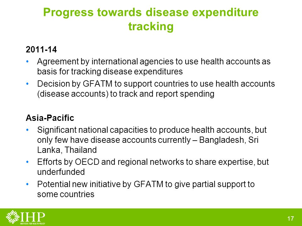 Progress towards disease expenditure tracking Agreement by international agencies to use health accounts as basis for tracking disease expenditures Decision by GFATM to support countries to use health accounts (disease accounts) to track and report spending Asia-Pacific Significant national capacities to produce health accounts, but only few have disease accounts currently – Bangladesh, Sri Lanka, Thailand Efforts by OECD and regional networks to share expertise, but underfunded Potential new initiative by GFATM to give partial support to some countries 17