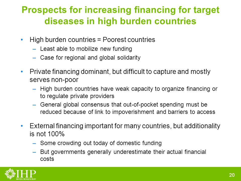 Prospects for increasing financing for target diseases in high burden countries High burden countries = Poorest countries –Least able to mobilize new funding –Case for regional and global solidarity Private financing dominant, but difficult to capture and mostly serves non-poor –High burden countries have weak capacity to organize financing or to regulate private providers –General global consensus that out-of-pocket spending must be reduced because of link to impoverishment and barriers to access External financing important for many countries, but additionality is not 100% –Some crowding out today of domestic funding –But governments generally underestimate their actual financial costs 20