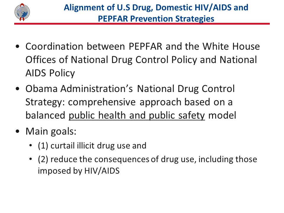 Alignment of U.S Drug, Domestic HIV/AIDS and PEPFAR Prevention Strategies Coordination between PEPFAR and the White House Offices of National Drug Control Policy and National AIDS Policy Obama Administration’s National Drug Control Strategy: comprehensive approach based on a balanced public health and public safety model Main goals: (1) curtail illicit drug use and (2) reduce the consequences of drug use, including those imposed by HIV/AIDS
