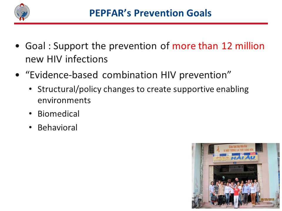 PEPFAR’s Prevention Goals Goal : Support the prevention of more than 12 million new HIV infections Evidence-based combination HIV prevention Structural/policy changes to create supportive enabling environments Biomedical Behavioral