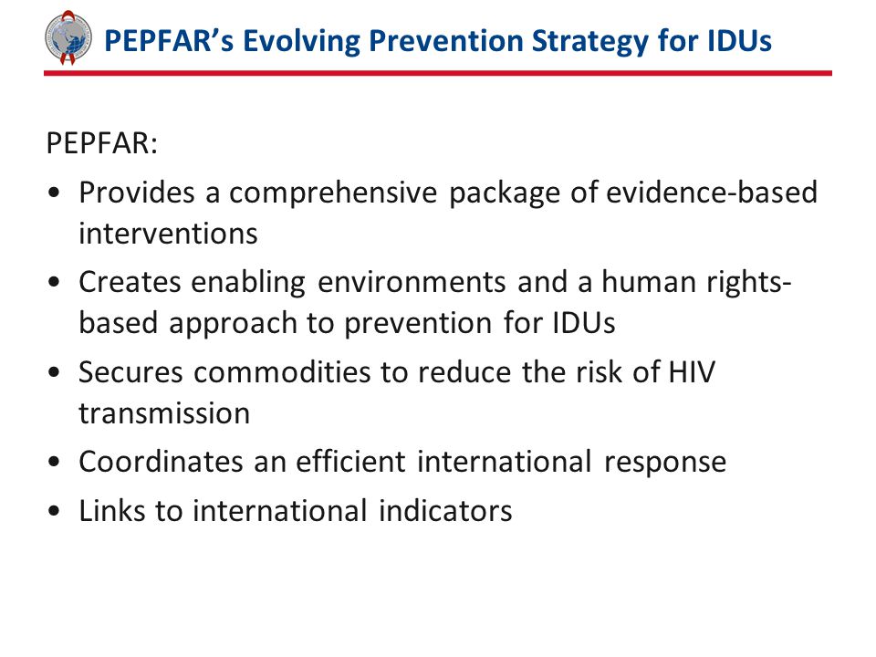 PEPFAR’s Evolving Prevention Strategy for IDUs PEPFAR: Provides a comprehensive package of evidence-based interventions Creates enabling environments and a human rights- based approach to prevention for IDUs Secures commodities to reduce the risk of HIV transmission Coordinates an efficient international response Links to international indicators