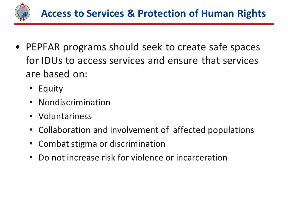 Access to Services & Protection of Human Rights PEPFAR programs should seek to create safe spaces for IDUs to access services and ensure that services are based on: Equity Nondiscrimination Voluntariness Collaboration and involvement of affected populations Combat stigma or discrimination Do not increase risk for violence or incarceration