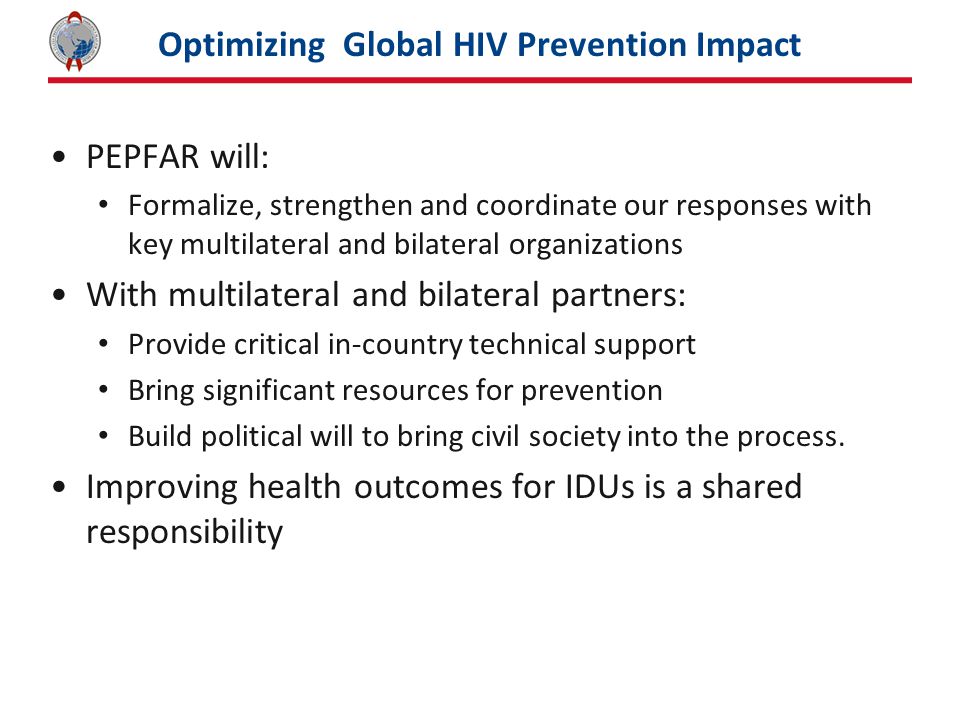 Optimizing Global HIV Prevention Impact PEPFAR will: Formalize, strengthen and coordinate our responses with key multilateral and bilateral organizations With multilateral and bilateral partners: Provide critical in-country technical support Bring significant resources for prevention Build political will to bring civil society into the process.