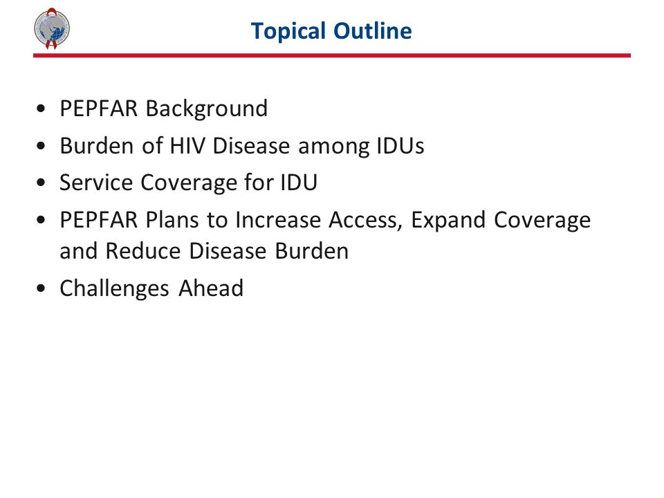 Topical Outline PEPFAR Background Burden of HIV Disease among IDUs Service Coverage for IDU PEPFAR Plans to Increase Access, Expand Coverage and Reduce Disease Burden Challenges Ahead