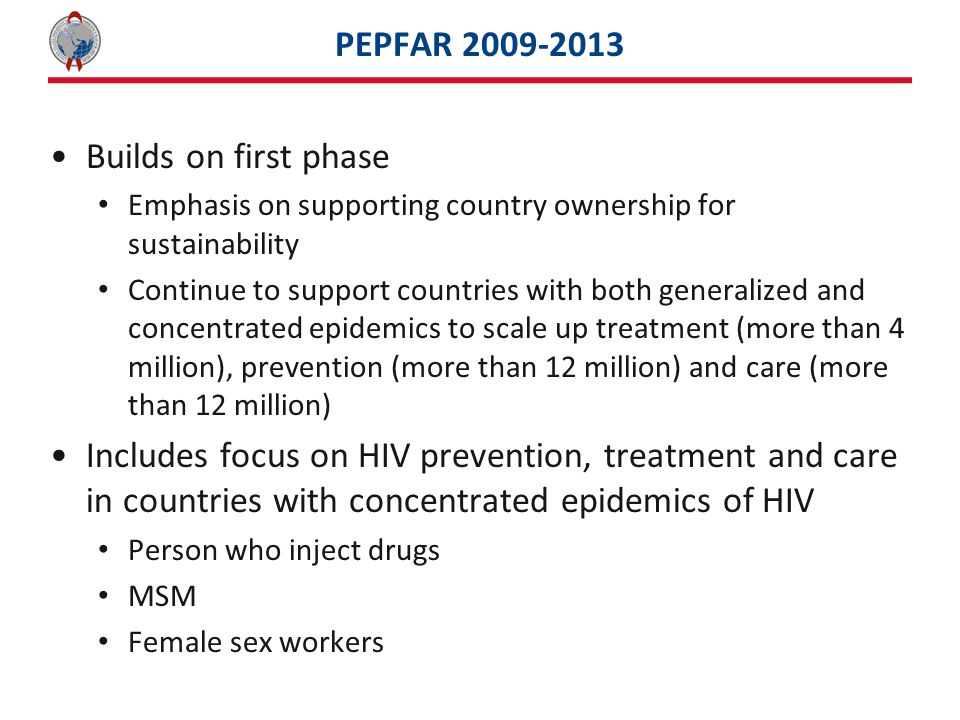PEPFAR Builds on first phase Emphasis on supporting country ownership for sustainability Continue to support countries with both generalized and concentrated epidemics to scale up treatment (more than 4 million), prevention (more than 12 million) and care (more than 12 million) Includes focus on HIV prevention, treatment and care in countries with concentrated epidemics of HIV Person who inject drugs MSM Female sex workers